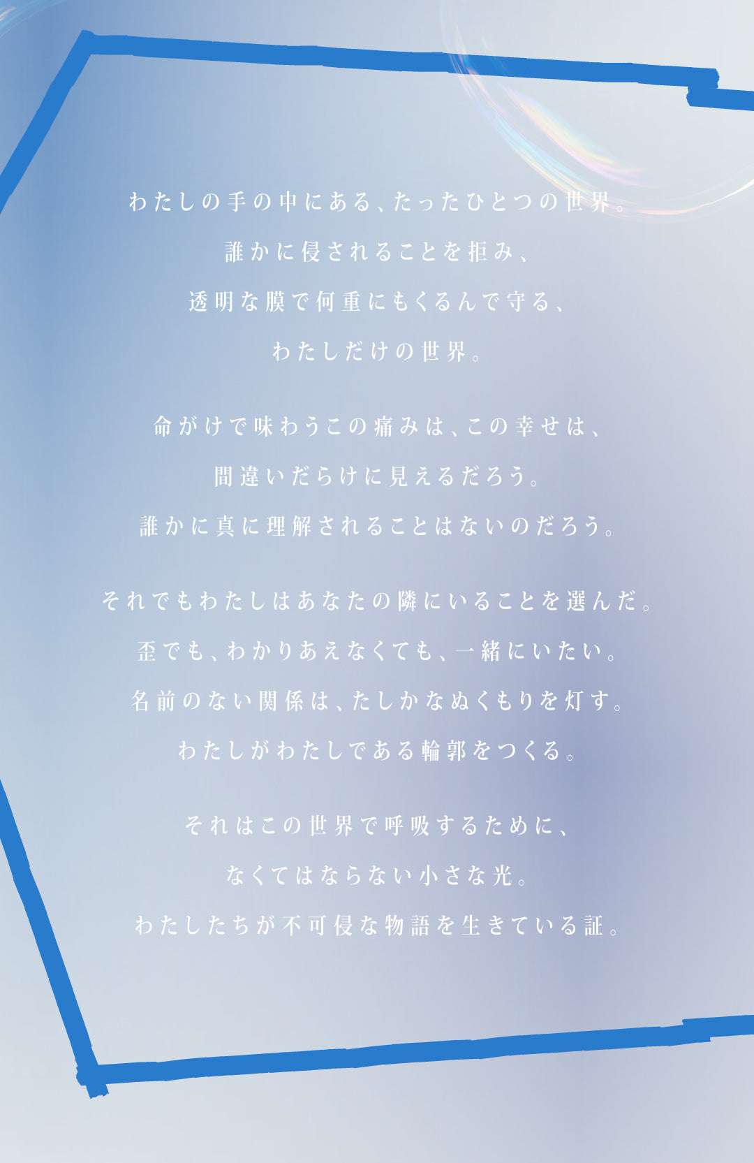 わたしの手の中にある、たったひとつの世界。
誰かに侵されることを拒み、
透明な膜で何重にもくるんで守る、わたしだけの世界。
命がけで味わうこの痛みは、この幸せは、
間違いだらけに見えるだろう。
誰かに真に理解されることはないのだろう。
それでもわたしはあなたの隣にいることを選んだ。
歪でも、わかりあえなくても、一緒にいたい。
名前のない関係は、たしかなぬくもりを灯す。
わたしがわたしである輪郭をつくる。
それはこの世界で呼吸するために、なくてはならない小さな光。
わたしたちが不可侵な物語を生きている証。