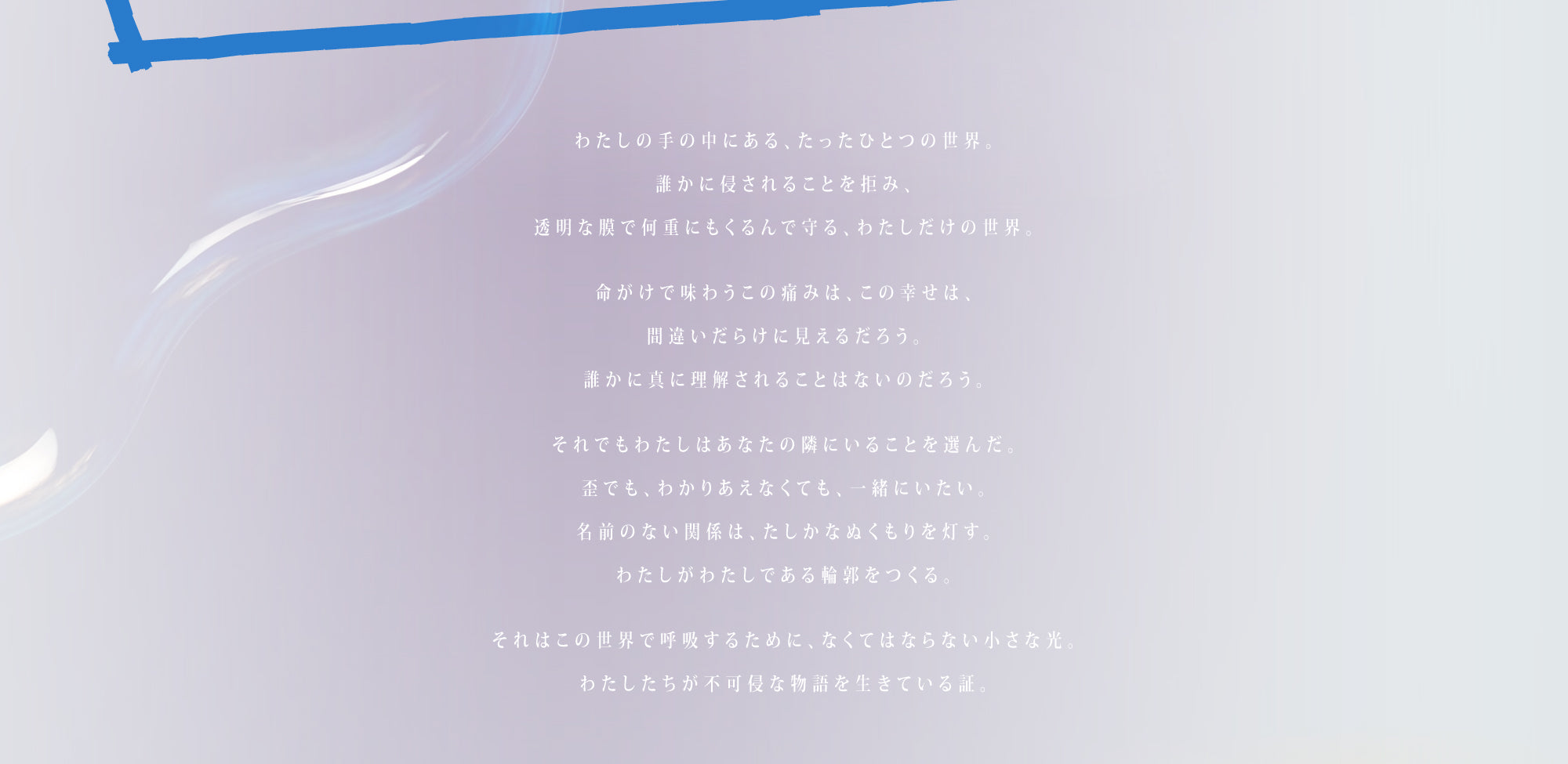 わたしの手の中にある、たったひとつの世界。
誰かに侵されることを拒み、
透明な膜で何重にもくるんで守る、わたしだけの世界。

命がけで味わうこの痛みは、この幸せは、
間違いだらけに見えるだろう。
誰かに真に理解されることはないのだろう。

それでもわたしはあなたの隣にいることを選んだ。
歪でも、わかりあえなくても、一緒にいたい。
名前のない関係は、たしかなぬくもりを灯す。
わたしがわたしである輪郭をつくる。

それはこの世界で呼吸するために、なくてはならない小さな光。
わたしたちが不可侵な物語を生きている証。